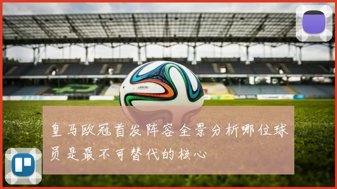 皇马欧冠首发阵容全景分析哪位球员是最不可替代的核心