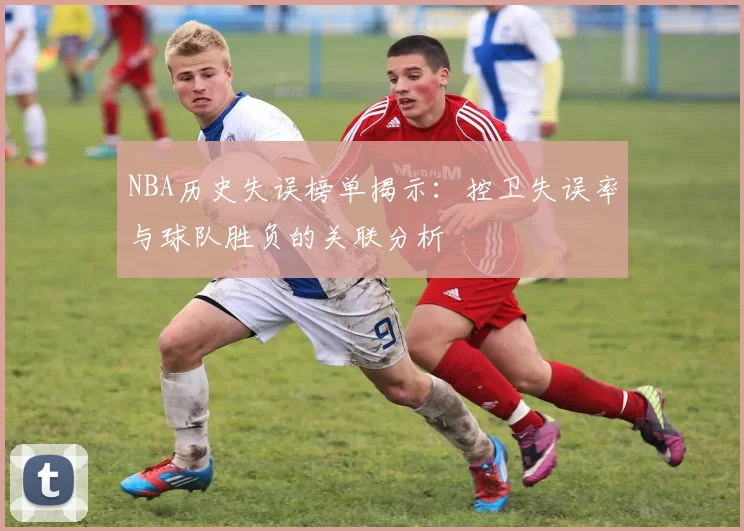 NBA历史失误榜单揭示:控卫失误率与球队胜负的关联分析
