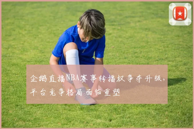 企鹅直播NBA赛事转播权争夺升级，平台竞争格局面临重塑