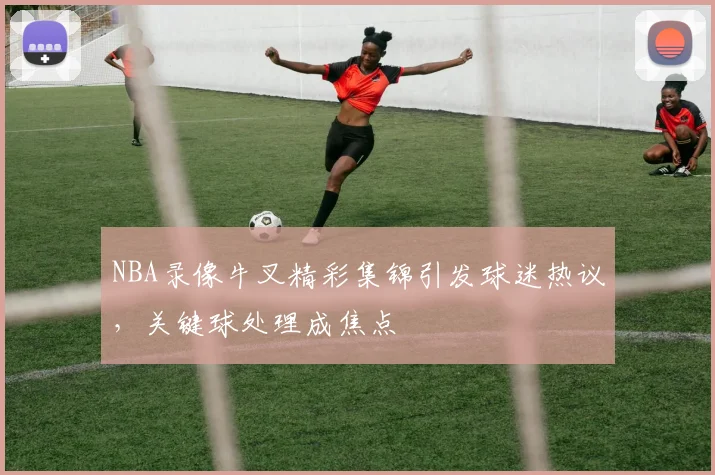 NBA录像牛叉精彩集锦引发球迷热议，关键球处理成焦点