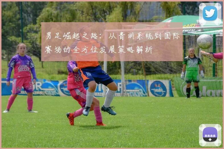 男足崛起之路：从青训系统到国际赛场的全方位发展策略解析