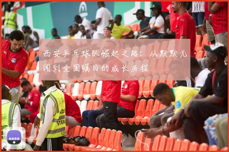 西安乒乓球队崛起之路：从默默无闻到全国瞩目的成长历程