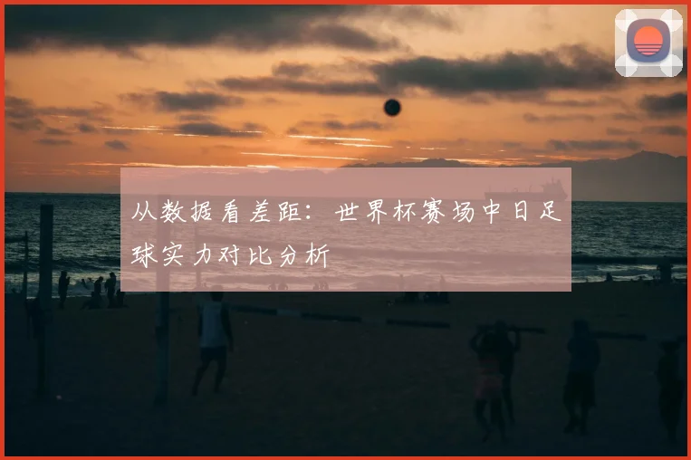 从数据看差距：世界杯赛场中日足球实力对比分析