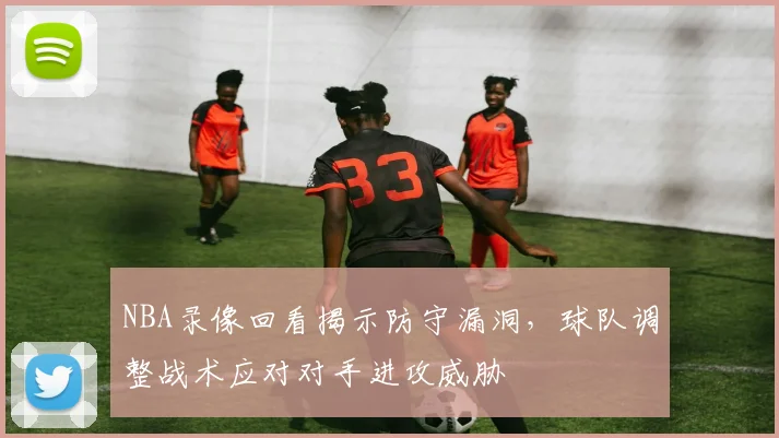 NBA录像回看揭示防守漏洞,球队调整战术应对对手进攻威胁