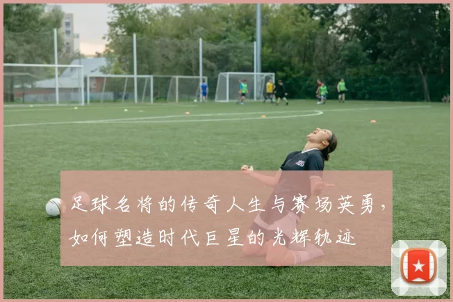 足球名将的传奇人生与赛场英勇，如何塑造时代巨星的光辉轨迹