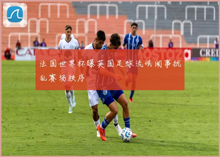 法国世界杯曝英国足球流氓闹事扰乱赛场秩序
