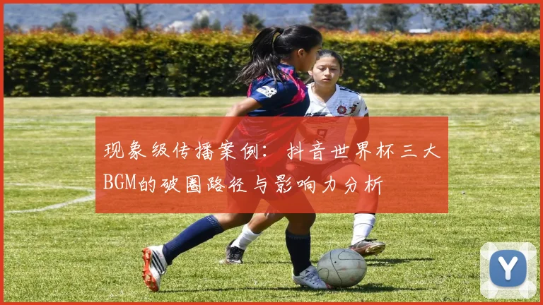 现象级传播案例:抖音世界杯三大BGM的破圈路径与影响力分析