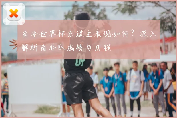 南非世界杯东道主表现如何？深入解析南非队成绩与历程