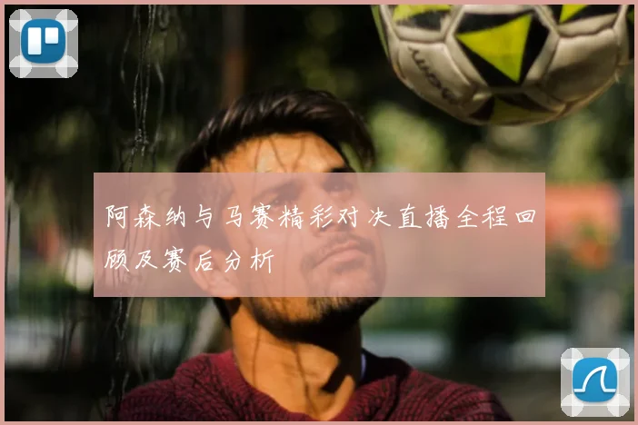 阿森纳与马赛精彩对决直播全程回顾及赛后分析