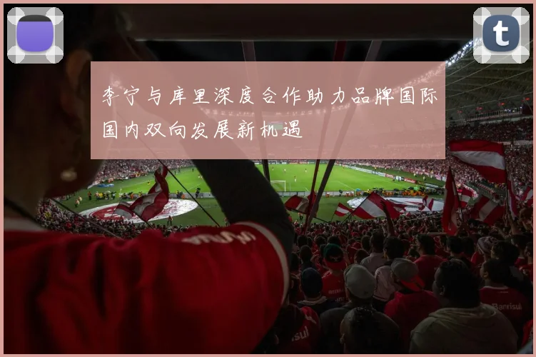 李宁与库里深度合作助力品牌国际国内双向发展新机遇