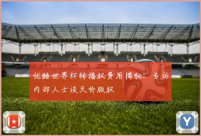 优酷世界杯转播权费用揭秘：专访内部人士谈天价版权