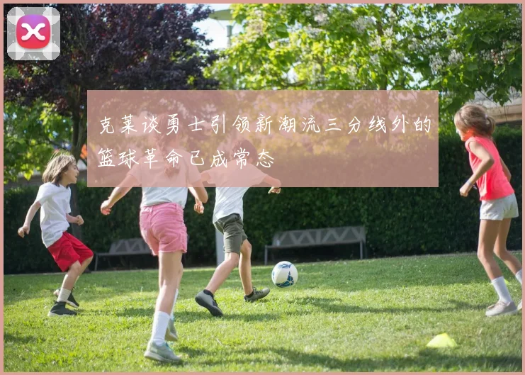 克莱谈勇士引领新潮流三分线外的篮球革命已成常态