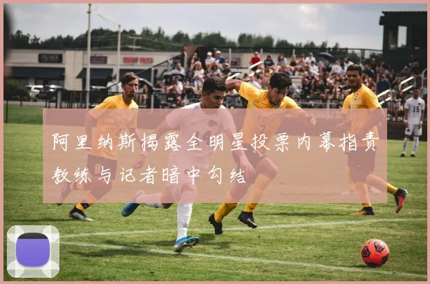 阿里纳斯揭露全明星投票内幕指责教练与记者暗中勾结