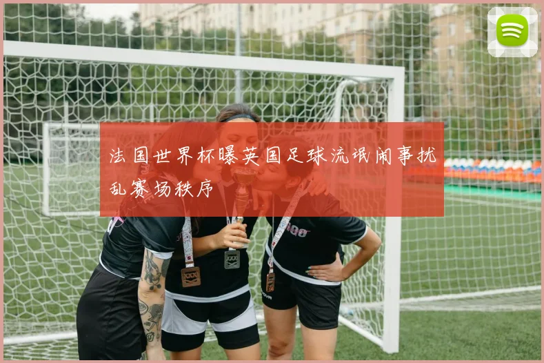 法国世界杯曝英国足球流氓闹事扰乱赛场秩序