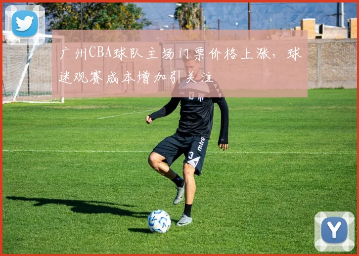 广州CBA球队主场门票价格上涨,球迷观赛成本增加引关注