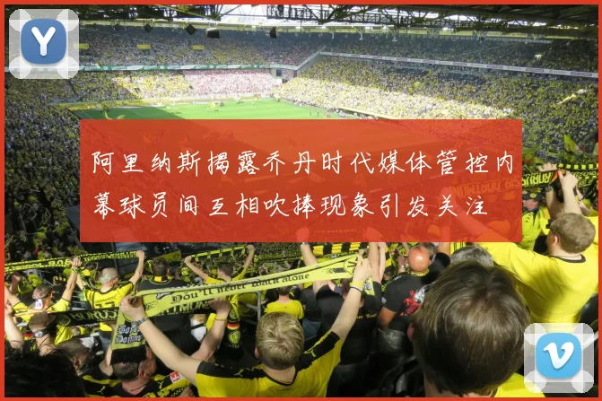阿里纳斯揭露乔丹时代媒体管控内幕球员间互相吹捧现象引发关注