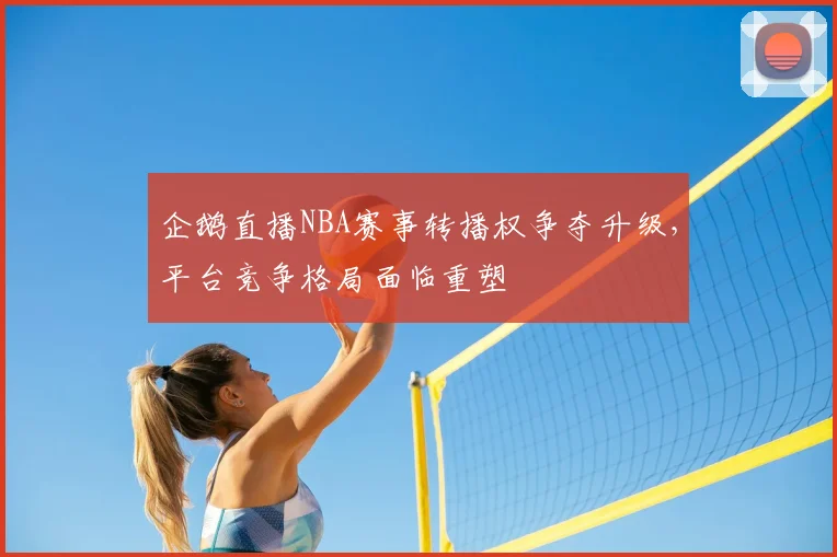 企鹅直播NBA赛事转播权争夺升级，平台竞争格局面临重塑