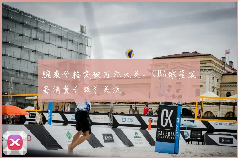 腕表价格突破万元大关，CBA球星装备消费升级引关注
