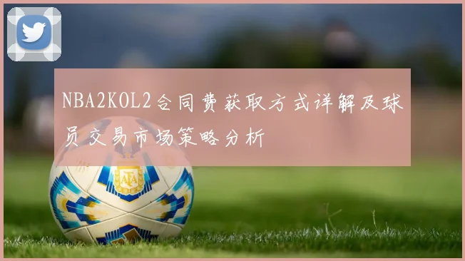 NBA2KOL2合同费获取方式详解及球员交易市场策略分析