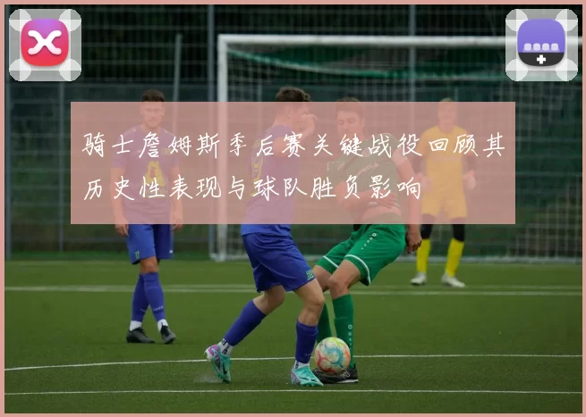 骑士詹姆斯季后赛关键战役回顾其历史性表现与球队胜负影响