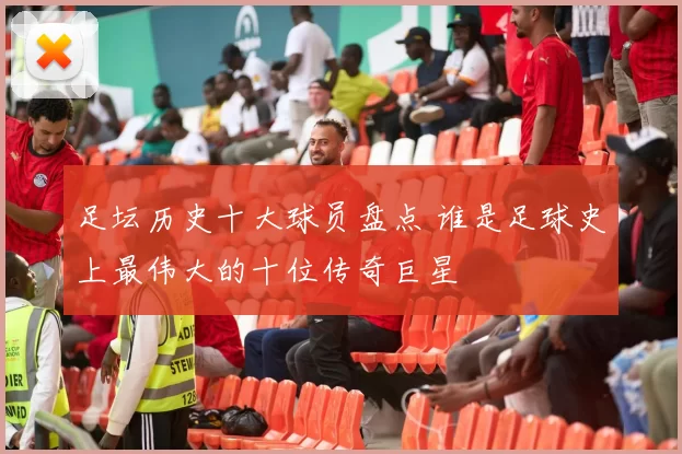 足坛历史十大球员盘点 谁是足球史上最伟大的十位传奇巨星