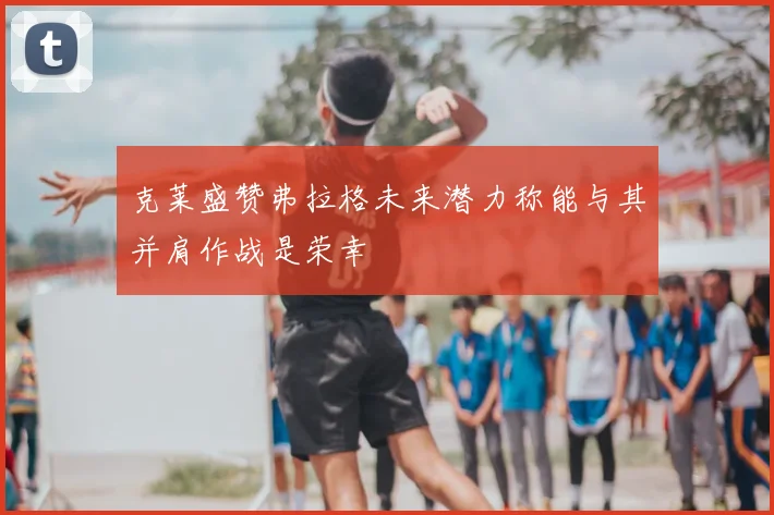 克莱盛赞弗拉格未来潜力称能与其并肩作战是荣幸