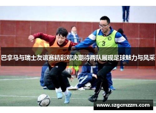 巴拿马与瑞士友谊赛精彩对决期待两队展现足球魅力与风采