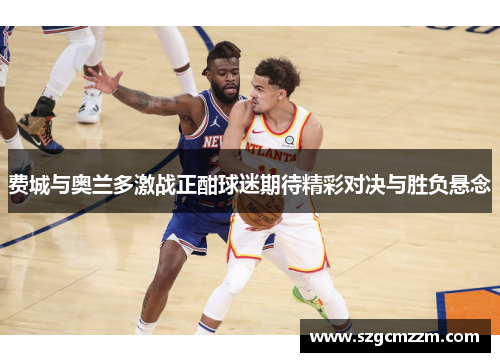 费城与奥兰多激战正酣球迷期待精彩对决与胜负悬念